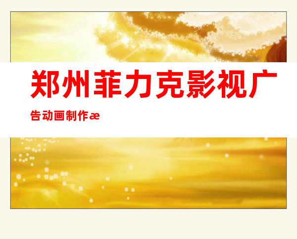 郑州菲力克影视广告动画制作技术有限公司